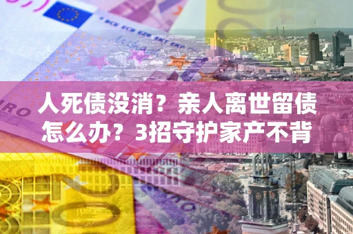 北京人死债没消？亲人离世留债怎么办？3招守护家产不背锅