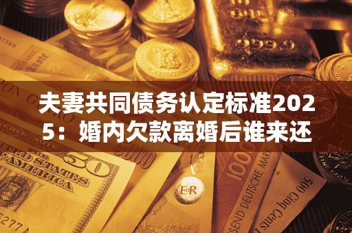 北京夫妻共同债务认定标准2025:婚内欠款离婚后谁来还? 北京夫妻共同债务认定标准2025:婚内欠款离婚后谁来还?