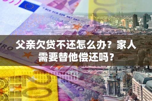 北京父亲欠贷不还怎么办？家人需要替他偿还吗？
